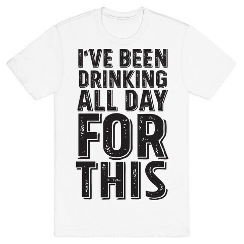 I've Been Drinking All Day For This T-Shirt