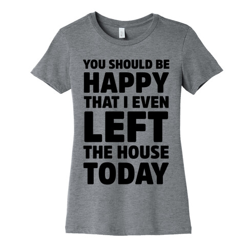 You Should Be Happy That I Even Left The House Today Womens T-Shirt