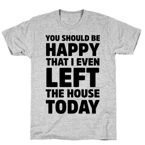 You Should Be Happy That I Even Left The House Today T-Shirt