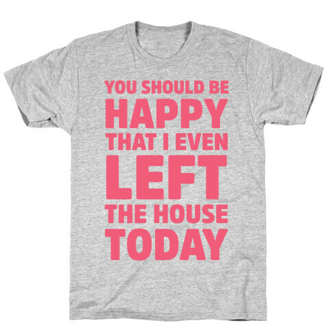 You Should Be Happy That I Even Left The House Today T-Shirt