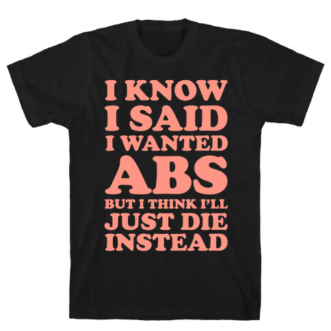 I Know I Said I Wanted Abs But I Think I'll Just Die Instead T-Shirt