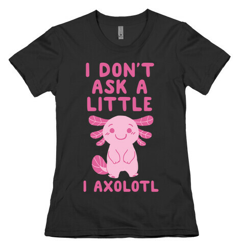 I Don't Ask a Little, I Axolotl Womens T-Shirt
