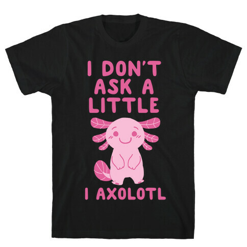 I Don't Ask a Little, I Axolotl T-Shirt