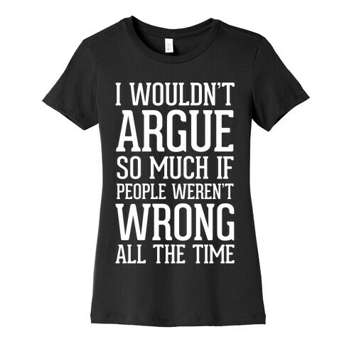 I wouldn't ARGUE so much if people weren't WRONG all the time Womens T-Shirt