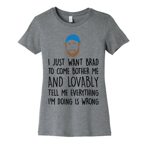 I Just Want Brad To Come Bother Me and Lovably Tell Me Everything I'm Doing Is Wrong Parody Womens T-Shirt