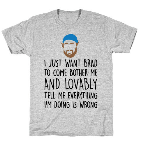 I Just Want Brad To Come Bother Me and Lovably Tell Me Everything I'm Doing Is Wrong Parody T-Shirt