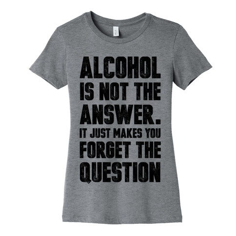 Alcohol Is Not The Answer. It Just Makes You Forget The Question Womens T-Shirt