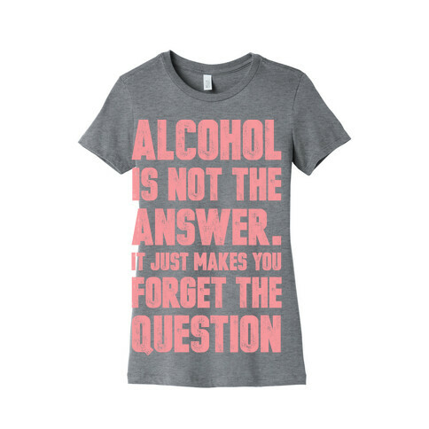 Alcohol Is Not The Answer. It Just Makes You Forget The Question Womens T-Shirt