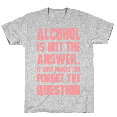 Alcohol Is Not The Answer. It Just Makes You Forget The Question T-Shirt