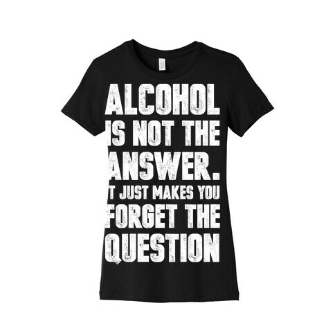 Alcohol Is Not The Answer. It Just Makes You Forget The Question Womens T-Shirt