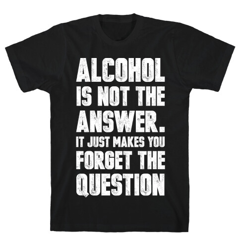 Alcohol Is Not The Answer. It Just Makes You Forget The Question T-Shirt