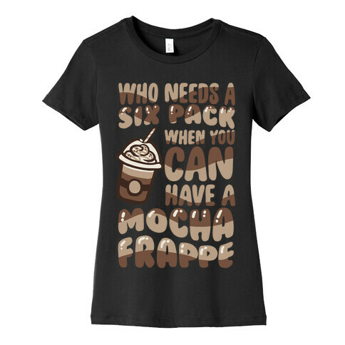 Who Needs A Six Pack When You Can Have A Mocha Frappe Womens T-Shirt