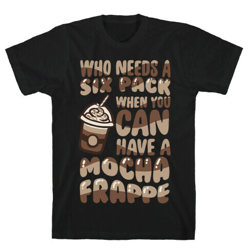 Who Needs A Six Pack When You Can Have A Mocha Frappe T-Shirt